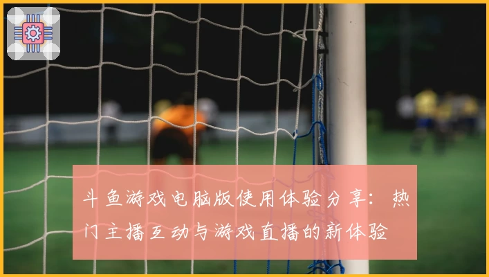 斗鱼游戏电脑版使用体验分享:热门主播互动与游戏直播的新体验