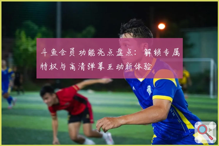斗鱼会员功能亮点盘点：解锁专属特权与高清弹幕互动新体验