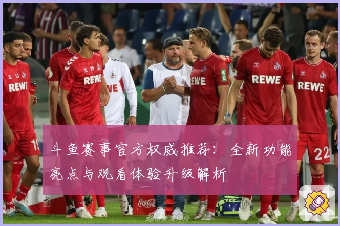 斗鱼赛事官方权威推荐：全新功能亮点与观看体验升级解析