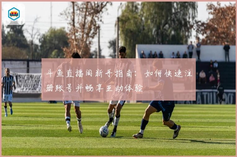 斗鱼直播间新手指南：如何快速注册账号并畅享互动体验