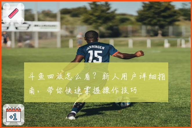 斗鱼回放怎么看？新人用户详细指南，带你快速掌握操作技巧