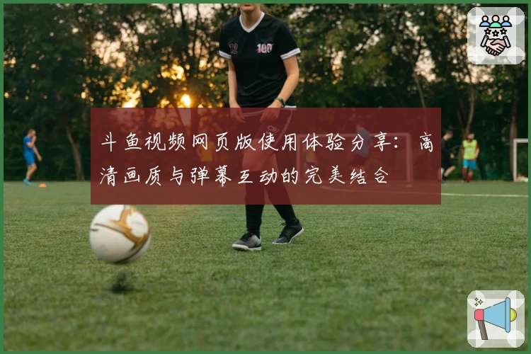 斗鱼视频网页版使用体验分享：高清画质与弹幕互动的完美结合