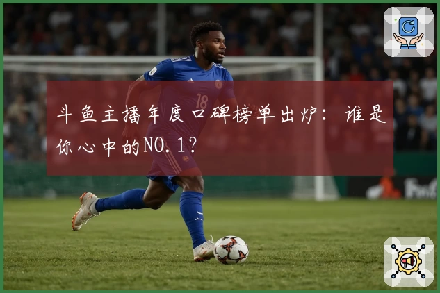 斗鱼主播年度口碑榜单出炉：谁是你心中的NO.1？