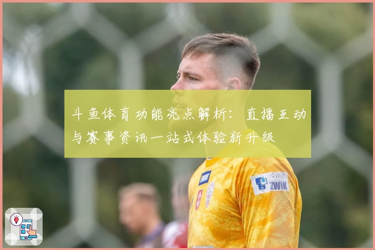 斗鱼体育功能亮点解析：直播互动与赛事资讯一站式体验新升级