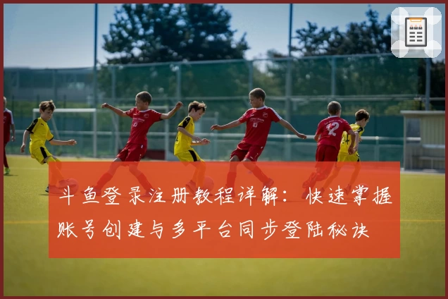 斗鱼登录注册教程详解：快速掌握账号创建与多平台同步登陆秘诀