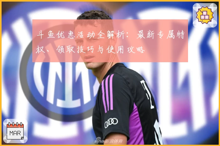 斗鱼优惠活动全解析:最新专属特权、领取技巧与使用攻略