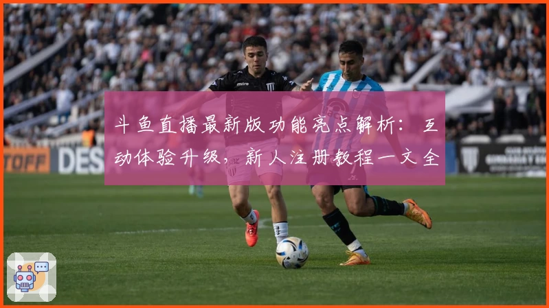 斗鱼直播最新版功能亮点解析:互动体验升级,新人注册教程一文全览