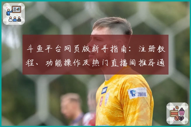 斗鱼平台网页版新手指南：注册教程、功能操作及热门直播间推荐通览