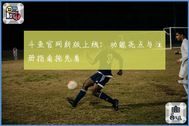 斗鱼官网新版上线:功能亮点与注册指南抢先看