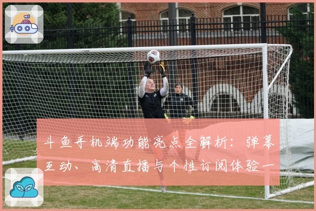 斗鱼手机端功能亮点全解析:弹幕互动、高清直播与个性订阅体验一站式畅享