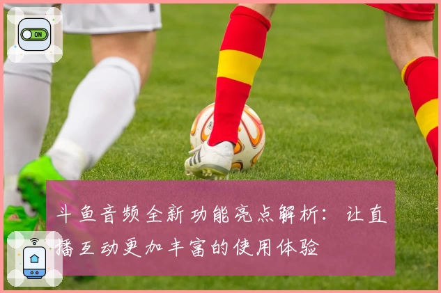 斗鱼音频全新功能亮点解析:让直播互动更加丰富的使用体验
